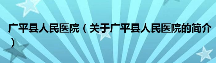 廣平縣人民醫(yī)院（關(guān)于廣平縣人民醫(yī)院的簡介）