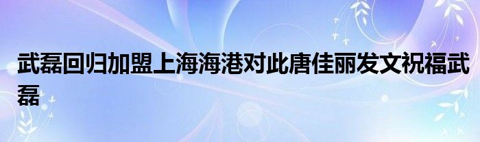 武磊回歸加盟上海海港對此唐佳麗發(fā)文祝福武磊