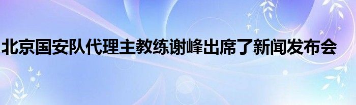 北京國(guó)安隊(duì)代理主教練謝峰出席了新聞發(fā)布會(huì)