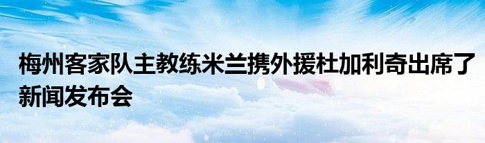 梅州客家隊(duì)主教練米蘭攜外援杜加利奇出席了新聞發(fā)布會