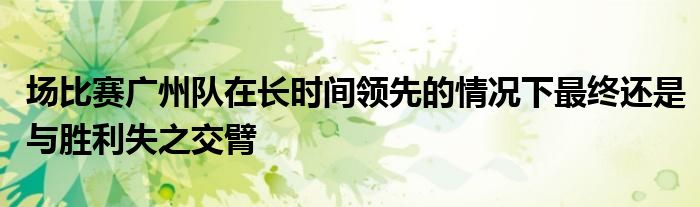 場比賽廣州隊(duì)在長時間領(lǐng)先的情況下最終還是與勝利失之交臂