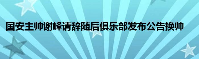 國安主帥謝峰請(qǐng)辭隨后俱樂部發(fā)布公告換帥