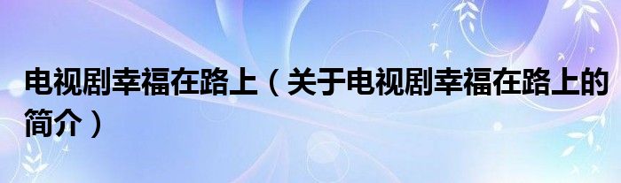 電視劇幸福在路上（關(guān)于電視劇幸福在路上的簡介）