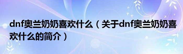 dnf奧蘭奶奶喜歡什么（關(guān)于dnf奧蘭奶奶喜歡什么的簡(jiǎn)介）