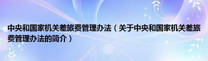 中央和國家機關差旅費管理辦法（關于中央和國家機關差旅費管理辦法的簡介）