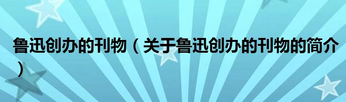 魯迅創(chuàng)辦的刊物（關(guān)于魯迅創(chuàng)辦的刊物的簡(jiǎn)介）