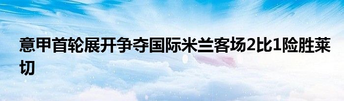 意甲首輪展開(kāi)爭(zhēng)奪國(guó)際米蘭客場(chǎng)2比1險(xiǎn)勝萊切