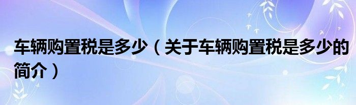 車輛購置稅是多少（關(guān)于車輛購置稅是多少的簡(jiǎn)介）