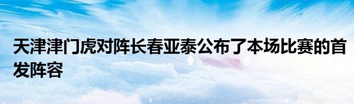 天津津門虎對(duì)陣長春亞泰公布了本場比賽的首發(fā)陣容