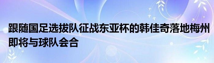 跟隨國足選拔隊征戰(zhàn)東亞杯的韓佳奇落地梅州即將與球隊會合