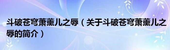 斗破蒼穹蕭薰兒之辱（關(guān)于斗破蒼穹蕭薰兒之辱的簡(jiǎn)介）