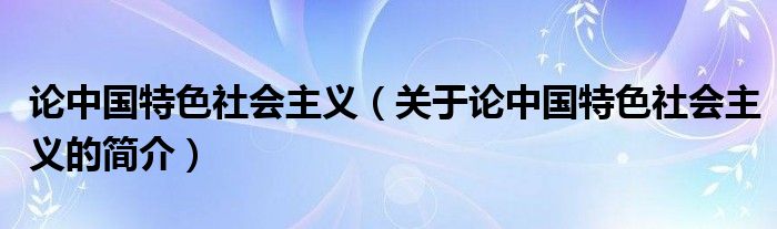 論中國特色社會(huì)主義（關(guān)于論中國特色社會(huì)主義的簡(jiǎn)介）