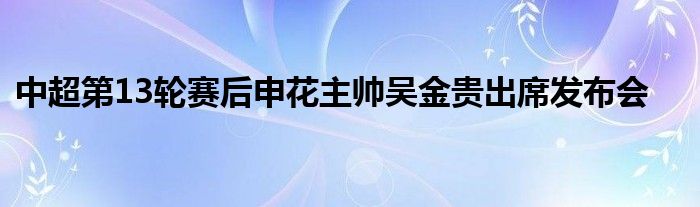 中超第13輪賽后申花主帥吳金貴出席發(fā)布會(huì)