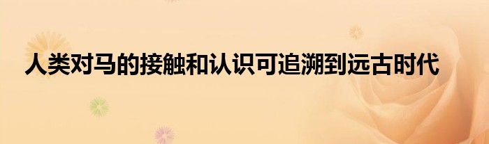 人類(lèi)對(duì)馬的接觸和認(rèn)識(shí)可追溯到遠(yuǎn)古時(shí)代