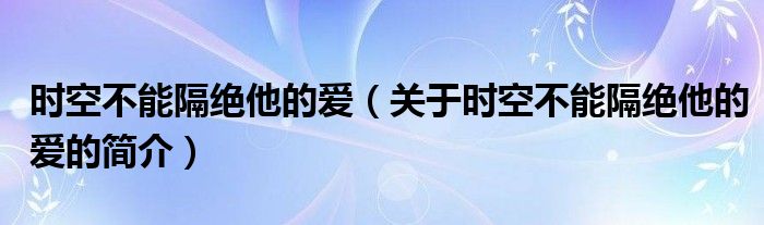 時(shí)空不能隔絕他的愛（關(guān)于時(shí)空不能隔絕他的愛的簡(jiǎn)介）