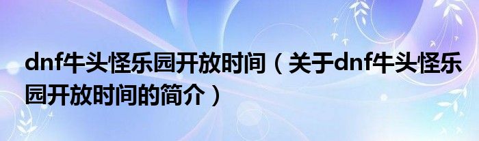 dnf牛頭怪樂(lè)園開放時(shí)間（關(guān)于dnf牛頭怪樂(lè)園開放時(shí)間的簡(jiǎn)介）