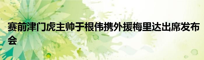 賽前津門虎主帥于根偉攜外援梅里達(dá)出席發(fā)布會(huì)