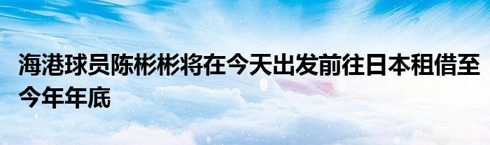 海港球員陳彬彬將在今天出發(fā)前往日本租借至今年年底