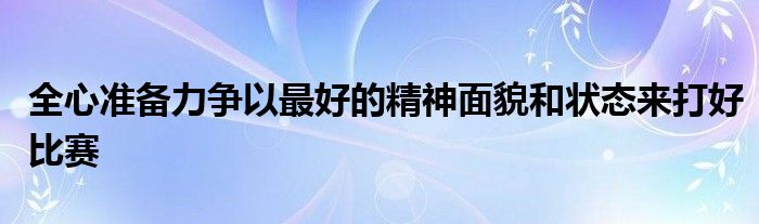 全心準(zhǔn)備力爭以最好的精神面貌和狀態(tài)來打好比賽