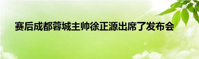 賽后成都蓉城主帥徐正源出席了發(fā)布會(huì)