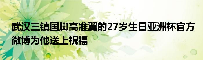 武漢三鎮(zhèn)國腳高準翼的27歲生日亞洲杯官方微博為他送上祝福