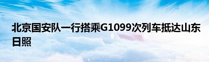 北京國安隊一行搭乘G1099次列車抵達山東日照