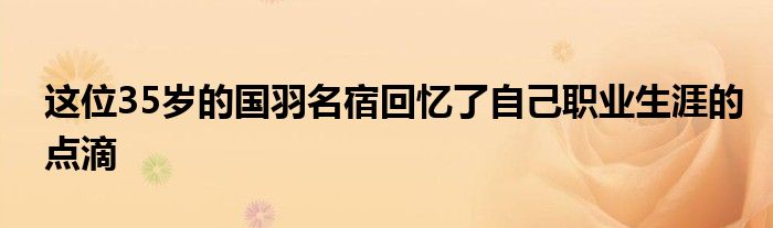 這位35歲的國羽名宿回憶了自己職業(yè)生涯的點(diǎn)滴