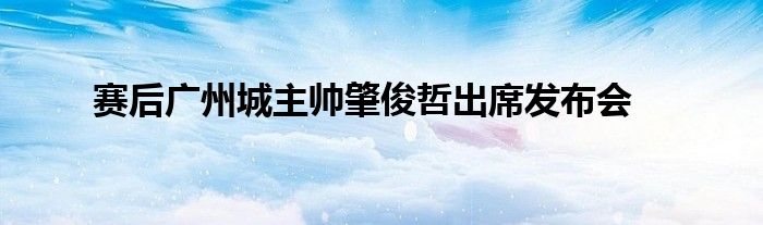 賽后廣州城主帥肇俊哲出席發(fā)布會