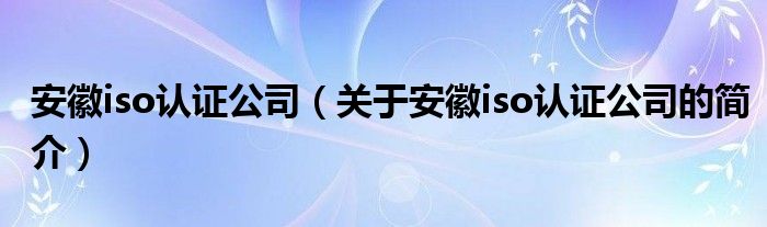 安徽iso認證公司（關于安徽iso認證公司的簡介）