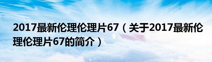 2017最新倫理倫理片67（關(guān)于2017最新倫理倫理片67的簡介）