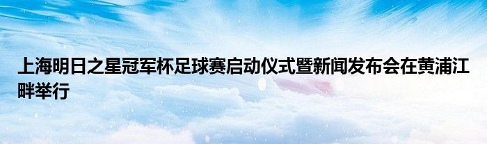 上海明日之星冠軍杯足球賽啟動(dòng)儀式暨新聞發(fā)布會(huì)在黃浦江畔舉行