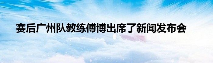 賽后廣州隊教練傅博出席了新聞發(fā)布會