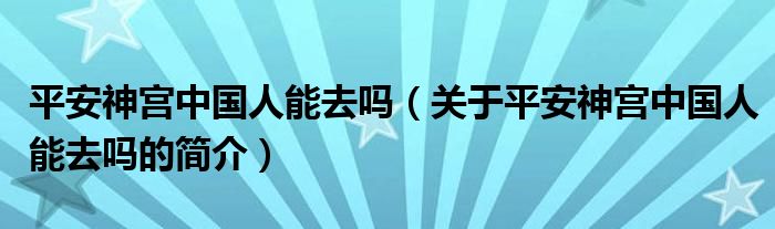 平安神宮中國人能去嗎（關于平安神宮中國人能去嗎的簡介）