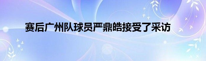 賽后廣州隊球員嚴鼎皓接受了采訪