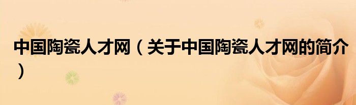 中國(guó)陶瓷人才網(wǎng)（關(guān)于中國(guó)陶瓷人才網(wǎng)的簡(jiǎn)介）