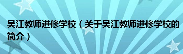 吳江教師進(jìn)修學(xué)校（關(guān)于吳江教師進(jìn)修學(xué)校的簡(jiǎn)介）