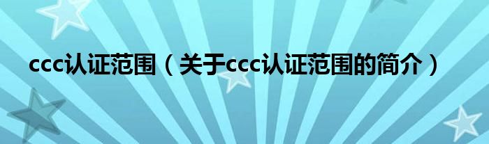 ccc認(rèn)證范圍（關(guān)于ccc認(rèn)證范圍的簡(jiǎn)介）