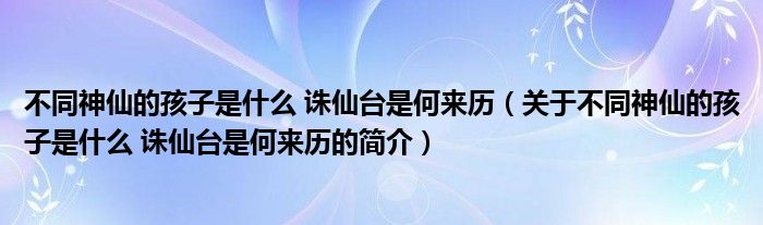 不同神仙的孩子是什么 誅仙臺(tái)是何來歷（關(guān)于不同神仙的孩子是什么 誅仙臺(tái)是何來歷的簡(jiǎn)介）