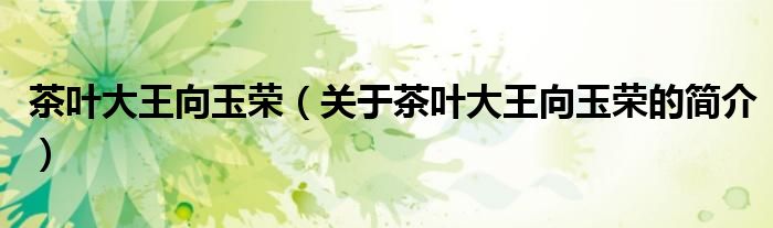 茶葉大王向玉榮（關(guān)于茶葉大王向玉榮的簡(jiǎn)介）