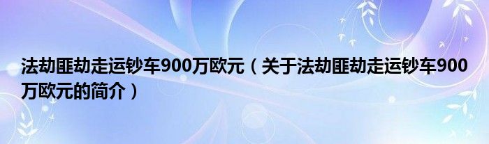 法劫匪劫走運(yùn)鈔車900萬歐元（關(guān)于法劫匪劫走運(yùn)鈔車900萬歐元的簡(jiǎn)介）