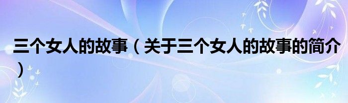 三個女人的故事（關(guān)于三個女人的故事的簡介）