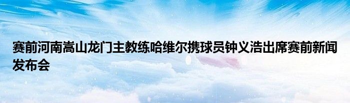 賽前河南嵩山龍門主教練哈維爾攜球員鐘義浩出席賽前新聞發(fā)布會