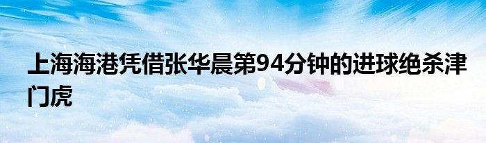 上海海港憑借張華晨第94分鐘的進球絕殺津門虎