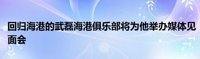 回歸海港的武磊海港俱樂(lè)部將為他舉辦媒體見(jiàn)面會(huì)