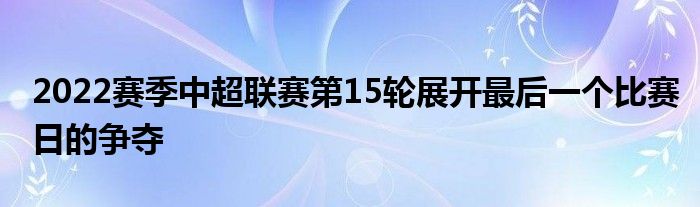 2022賽季中超聯(lián)賽第15輪展開最后一個(gè)比賽日的爭(zhēng)奪