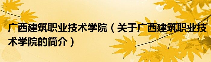 廣西建筑職業(yè)技術學院（關于廣西建筑職業(yè)技術學院的簡介）