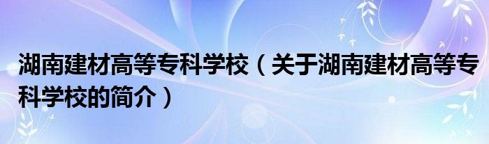 湖南建材高等?？茖W校（關于湖南建材高等?？茖W校的簡介）