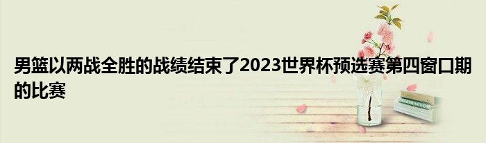 男籃以兩戰(zhàn)全勝的戰(zhàn)績結(jié)束了2023世界杯預選賽第四窗口期的比賽