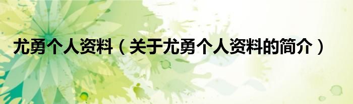 尤勇個(gè)人資料（關(guān)于尤勇個(gè)人資料的簡介）