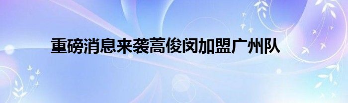 重磅消息來襲蒿俊閔加盟廣州隊(duì)